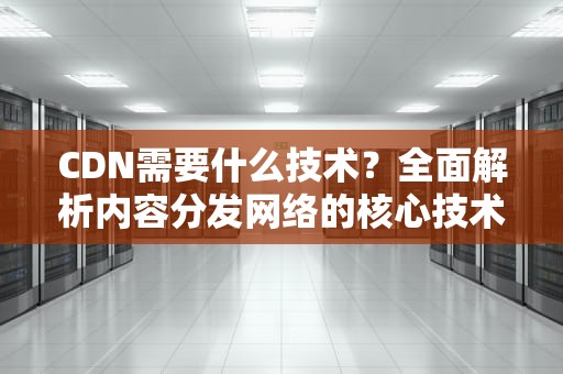 CDN需要什么技术？全面解析内容分发网络的核心技术