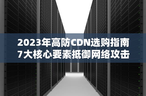 2023年高防CDN选购指南7大核心要素抵御网络攻击