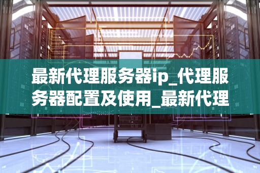 最新代理服务器ip_代理服务器配置及使用_最新代理服务器IP的探索与应用