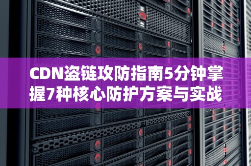 CDN盗链攻防指南5分钟掌握7种核心防护方案与实战技巧