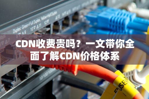 CDN收费贵吗？一文带你全面了解CDN价格体系