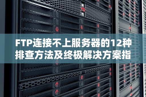 FTP连接不上服务器的12种排查方法及终极解决方案指南