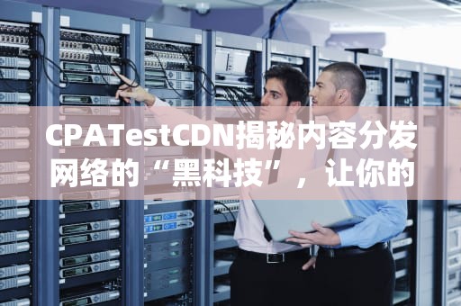 CPATestCDN揭秘内容分发网络的“黑科技”，让你的网站飞起来！
