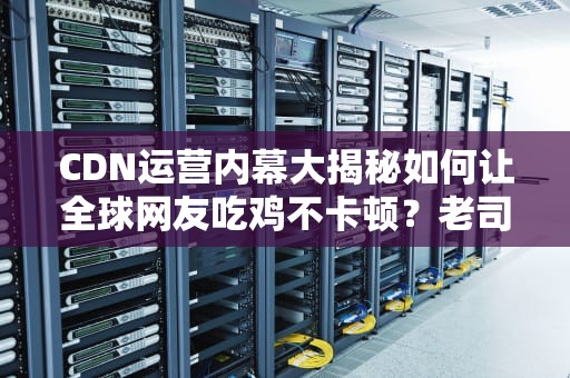 CDN运营内幕大揭秘如何让全球网友吃鸡不卡顿？老司机带你飙车！