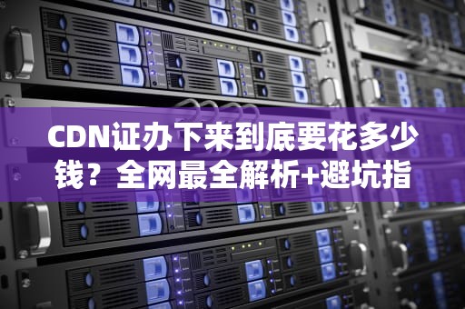 CDN证办下来到底要花多少钱？全网最全解析+避坑指南（附省钱彩蛋）
