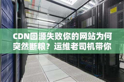 CDN回源失败你的网站为何突然断粮？运维老司机带你飙车排查