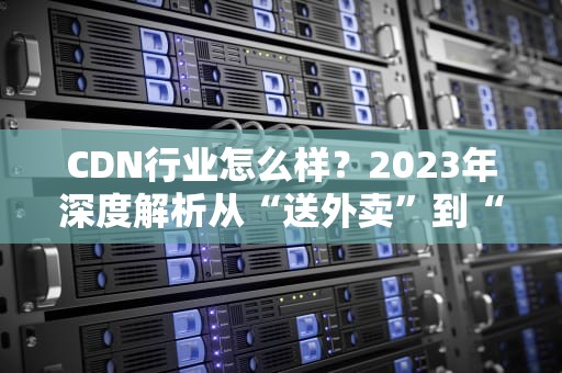 CDN行业怎么样？2023年深度解析从“送外卖”到“送数据”，CDN行业的未来在哪里？