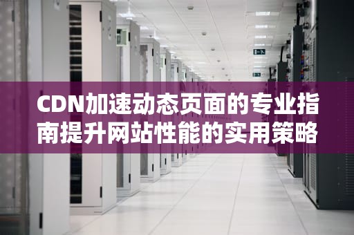 CDN加速动态页面的专业指南提升网站性能的实用策略