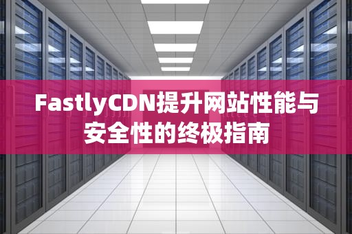 FastlyCDN提升网站性能与安全性的终极指南