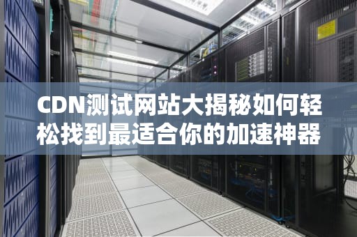 CDN测试网站大揭秘如何轻松找到最适合你的加速神器？