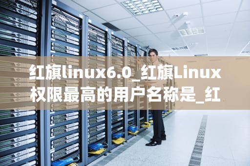 红旗linux6.0_红旗Linux权限最高的用户名称是_红旗Linux 6.0：一款强大的国产操作系统