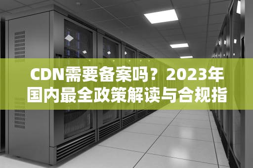 CDN需要备案吗？2023年国内最全政策解读与合规指南
