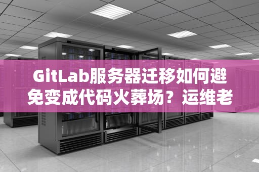 GitLab服务器迁移如何避免变成代码火葬场？运维老司机含泪总结避坑指南