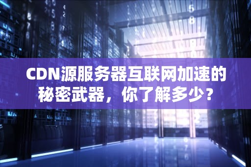 CDN源服务器互联网加速的秘密武器，你了解多少？