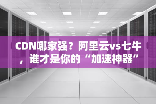 CDN哪家强？阿里云vs七牛，谁才是你的“加速神器”？