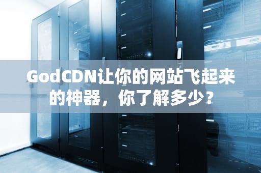GodCDN让你的网站飞起来的神器，你了解多少？