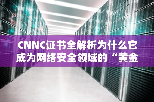 CNNC证书全解析为什么它成为网络安全领域的“黄金标准”？