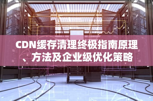 CDN缓存清理终极指南原理、方法及企业级优化策略