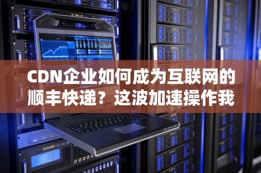 CDN企业如何成为互联网的顺丰快递？这波加速操作我给满分！