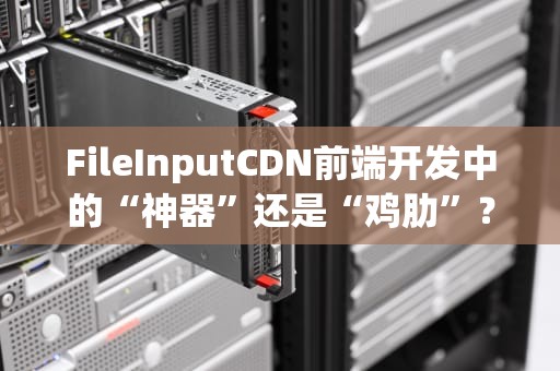 FileInputCDN前端开发中的“神器”还是“鸡肋”？一文带你搞懂它的前世今生