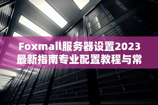 Foxmail服务器设置2023最新指南专业配置教程与常见问题解决
