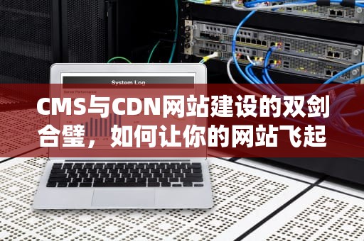 CMS与CDN网站建设的双剑合璧，如何让你的网站飞起来？