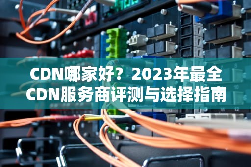 CDN哪家好？2023年最全CDN服务商评测与选择指南