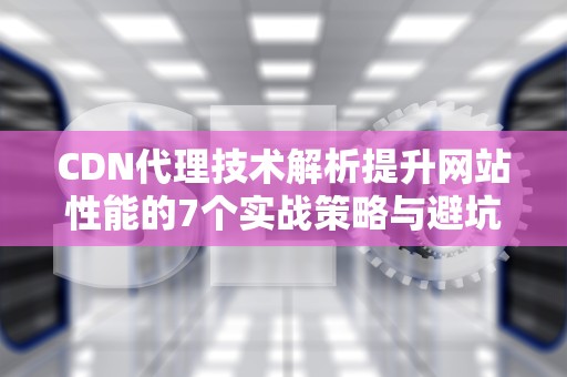 CDN代理技术解析提升网站性能的7个实战策略与避坑指南