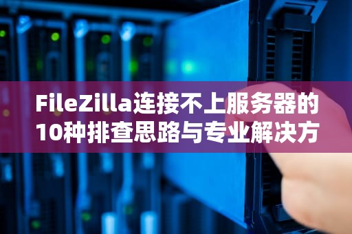 FileZilla连接不上服务器的10种排查思路与专业解决方案