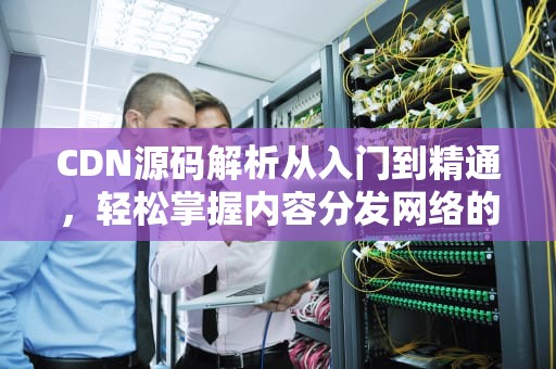 CDN源码解析从入门到精通，轻松掌握内容分发网络的核心技术