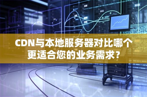 CDN与本地服务器对比哪个更适合您的业务需求？