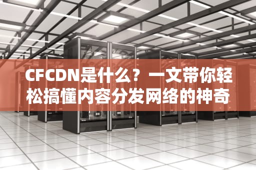 CFCDN是什么？一文带你轻松搞懂内容分发网络的神奇魔力！