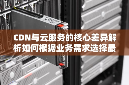 CDN与云服务的核心差异解析如何根据业务需求选择最佳方案？