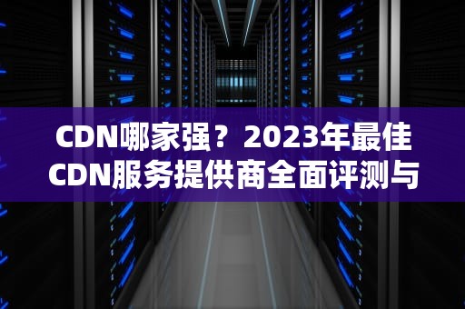 CDN哪家强？2023年最佳CDN服务提供商全面评测与推荐