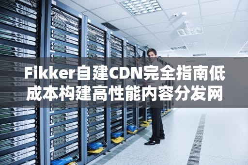 Fikker自建CDN完全指南低成本构建高性能内容分发网络