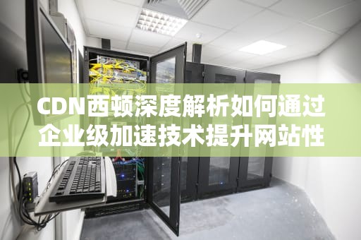 CDN西顿深度解析如何通过企业级加速技术提升网站性能与用户体验