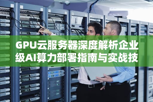 GPU云服务器深度解析企业级AI算力部署指南与实战技巧