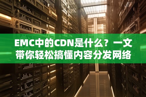EMC中的CDN是什么？一文带你轻松搞懂内容分发网络！