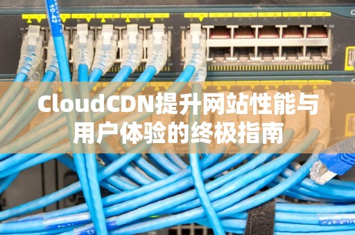 CloudCDN提升网站性能与用户体验的终极指南