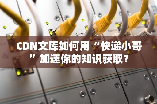 CDN文库如何用“快递小哥”加速你的知识获取？
