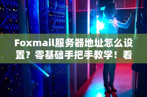 Foxmail服务器地址怎么设置？零基础手把手教学！看完就能优雅收发邮件
