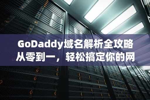 GoDaddy域名解析全攻略从零到一，轻松搞定你的网站访问问题