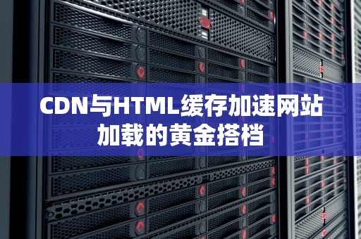 CDN与HTML缓存加速网站加载的黄金搭档