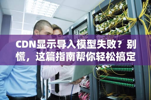CDN显示导入模型失败？别慌，这篇指南帮你轻松搞定！