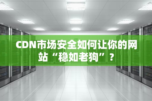 CDN市场安全如何让你的网站“稳如老狗”？