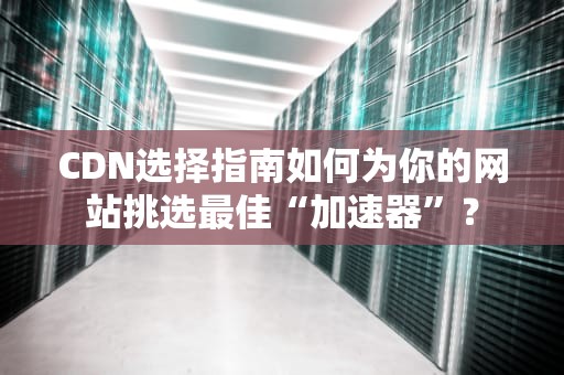 CDN选择指南如何为你的网站挑选最佳“加速器”？