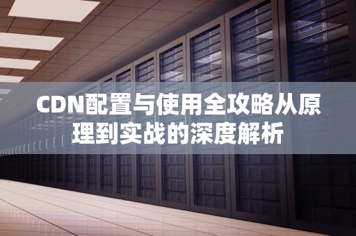 CDN配置与使用全攻略从原理到实战的深度解析
