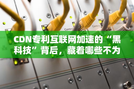 CDN专利互联网加速的“黑科技”背后，藏着哪些不为人知的秘密？