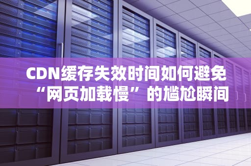CDN缓存失效时间如何避免“网页加载慢”的尴尬瞬间？