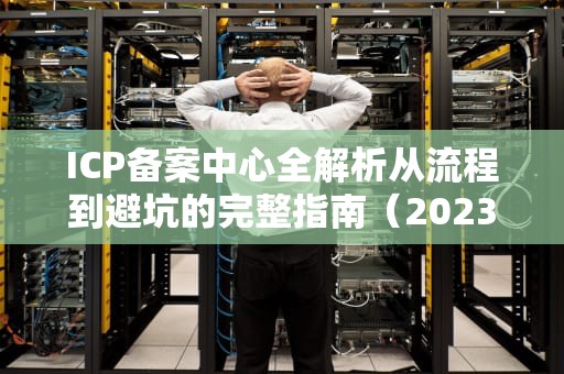 ICP备案中心全解析从流程到避坑的完整指南（2023最新版）